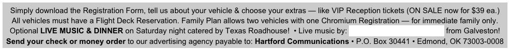 Simply download the Registration Form, tell us about your vehicle & choose your extras — like VIP Reception tickets (ON SALE now for $39 ea.)
All vehicles must have a Flight Deck Reservation. Family Plan allows two vehicles with one Chromium Registration — for immediate family only.                       
Optional LIVE MUSIC & DINNER on Saturday night catered by Texas Roadhouse!  • Live music by: Jerry Diaz & Hanna’s Reef from Galveston! 
Send your check or money order to our advertising agency payable to: Hartford Communications • P.O. Box 30441 • Edmond, OK 73003-0008