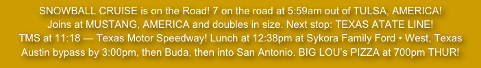 SNOWBALL CRUISE is on the Road! 7 on the road at 5:59am out of TULSA, AMERICA!
Joins at MUSTANG, AMERICA and doubles in size. Next stop: TEXAS ATATE LINE!
TMS at 11:18 — Texas Motor Speedway! Lunch at 12:38pm at Sykora Family Ford • West, Texas
Austin bypass by 3:00pm, then Buda, then into San Antonio. BIG LOU’s PIZZA at 700pm THUR!